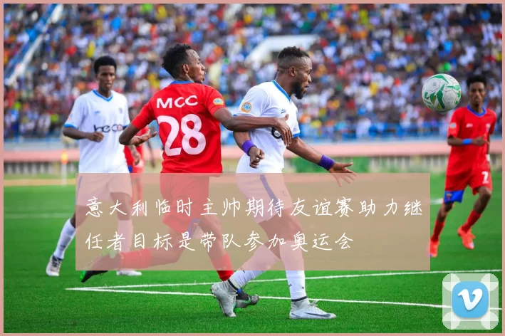 意大利临时主帅期待友谊赛助力继任者目标是带队参加奥运会