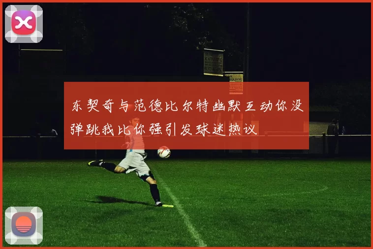 东契奇与范德比尔特幽默互动你没弹跳我比你强引发球迷热议