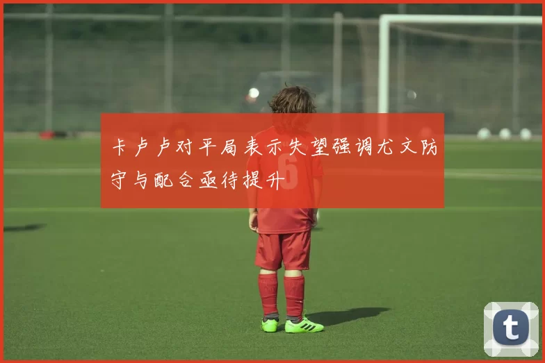 卡卢卢对平局表示失望强调尤文防守与配合亟待提升