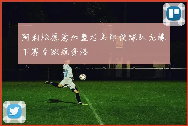 阿利松愿意加盟尤文即使球队无缘下赛季欧冠资格