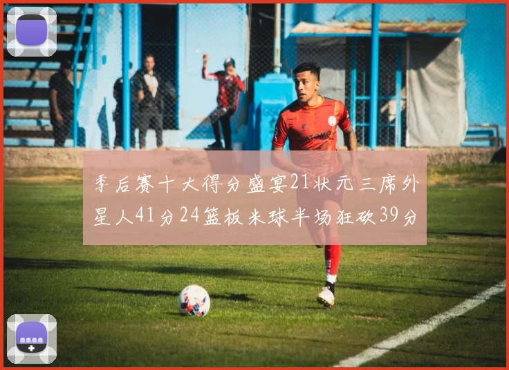季后赛十大得分盛宴21状元三席外星人41分24篮板米球半场狂砍39分