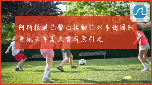 阿斯报道巴黎已接触巴尔韦德团队曼城去年夏天曾有意引进