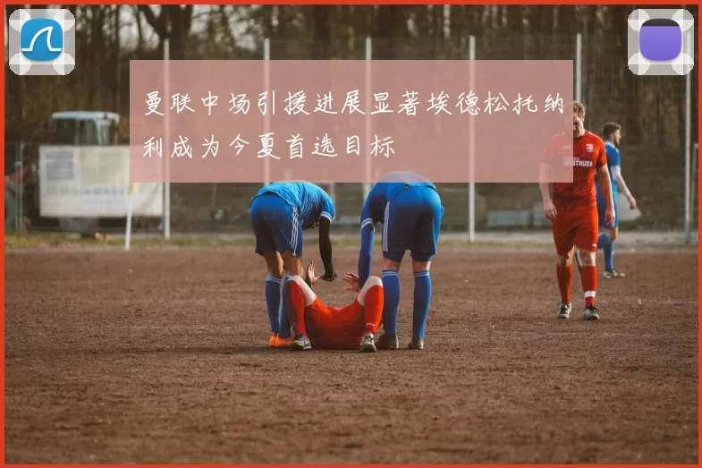 曼联中场引援进展显著埃德松托纳利成为今夏首选目标