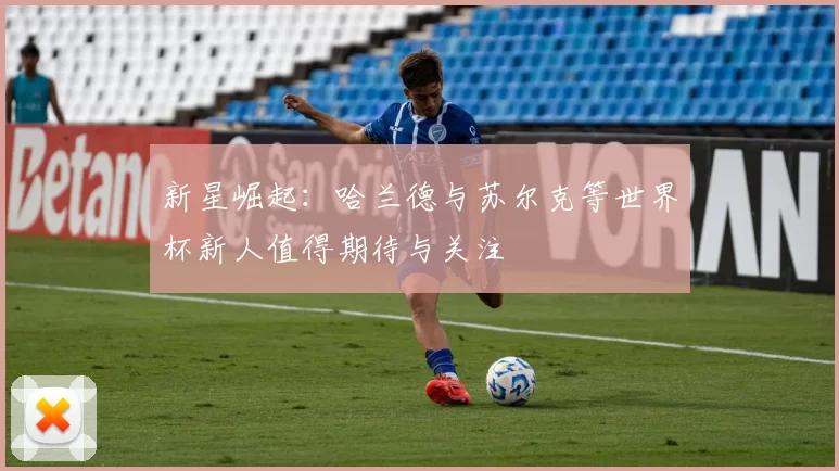 新星崛起：哈兰德与苏尔克等世界杯新人值得期待与关注