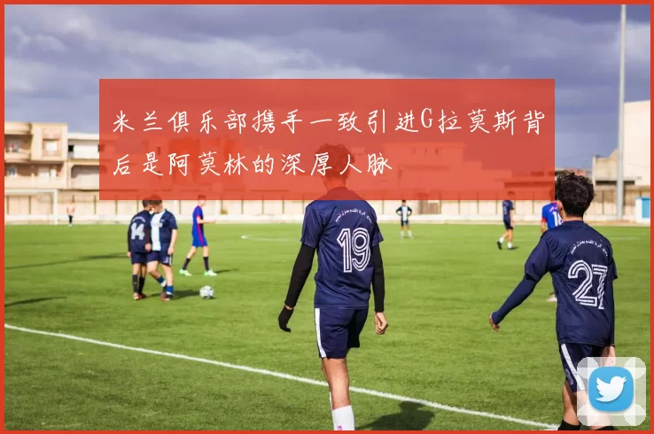 米兰俱乐部携手一致引进G拉莫斯背后是阿莫林的深厚人脉