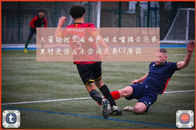 火箭缺控卫局面严峻名嘴揭示范弗里特受伤后未尝试交易CJ原因