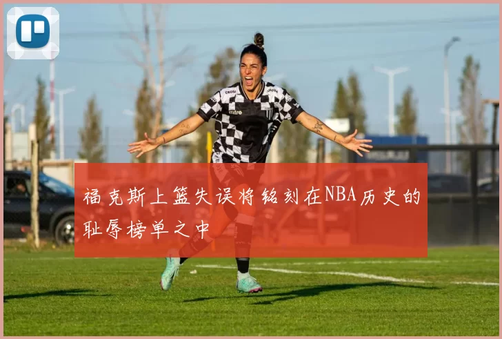 福克斯上篮失误将铭刻在NBA历史的耻辱榜单之中
