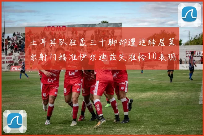 土耳其队狂轰三十脚却遭逆转居莱尔射门精准伊尔迪兹失准恰10表现平平