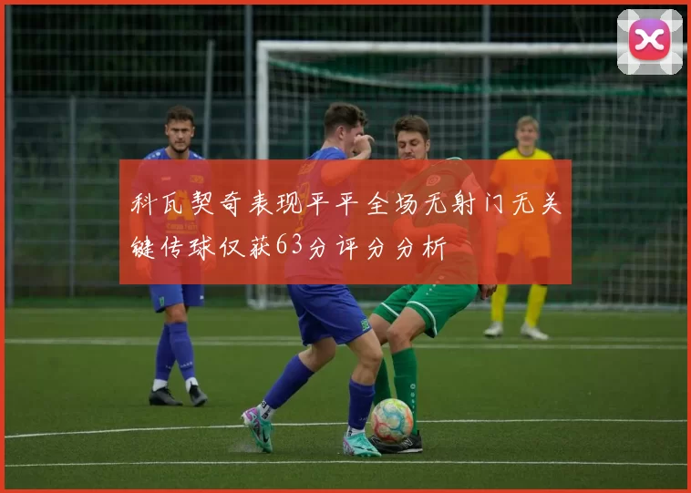 科瓦契奇表现平平全场无射门无关键传球仅获63分评分分析