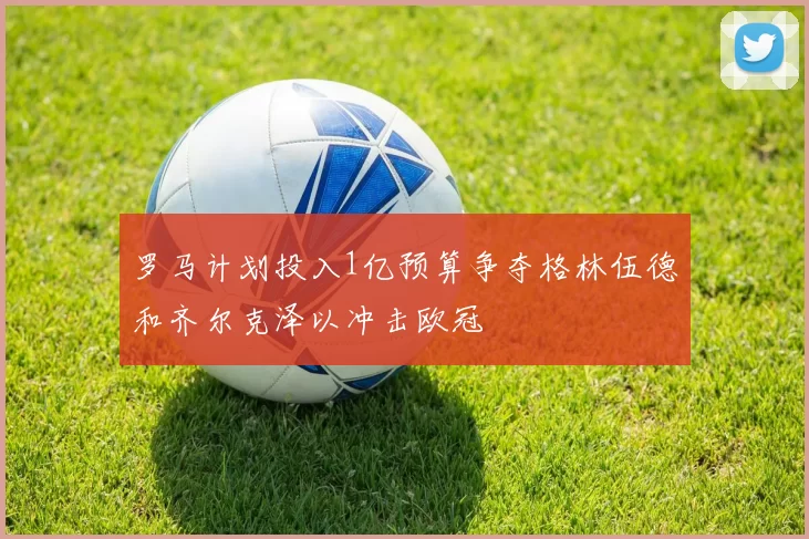 罗马计划投入1亿预算争夺格林伍德和齐尔克泽以冲击欧冠