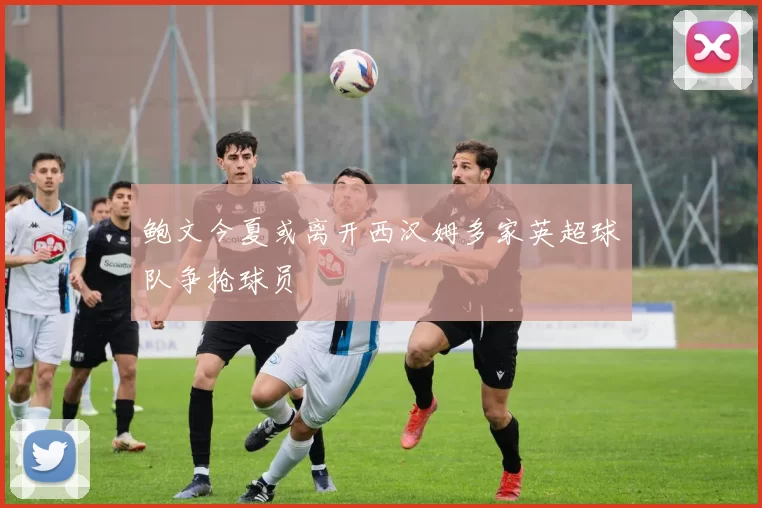 鲍文今夏或离开西汉姆多家英超球队争抢球员