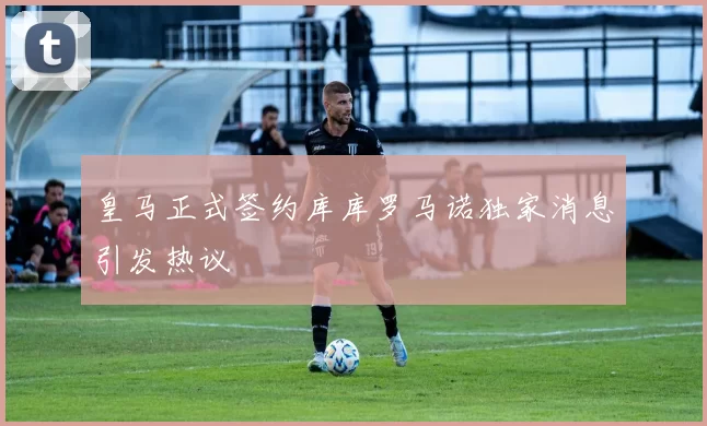皇马正式签约库库罗马诺独家消息引发热议