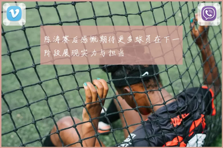 陈涛赛后感慨期待更多球员在下一阶段展现实力与担当
