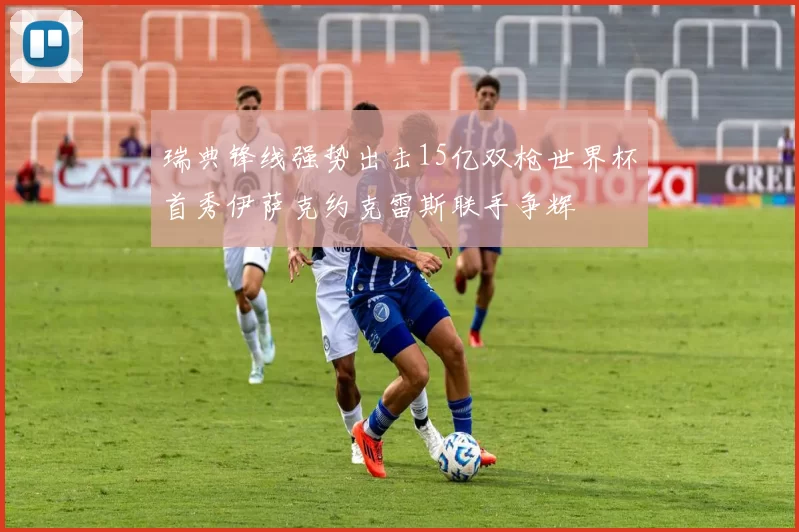 瑞典锋线强势出击15亿双枪世界杯首秀伊萨克约克雷斯联手争辉