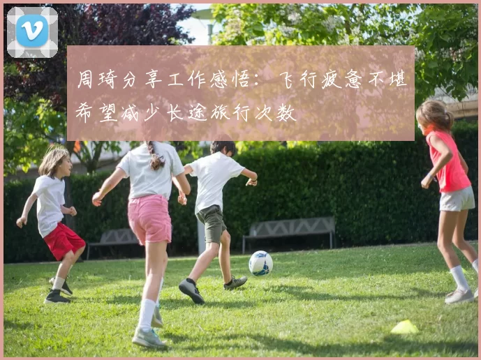 周琦分享工作感悟：飞行疲惫不堪希望减少长途旅行次数