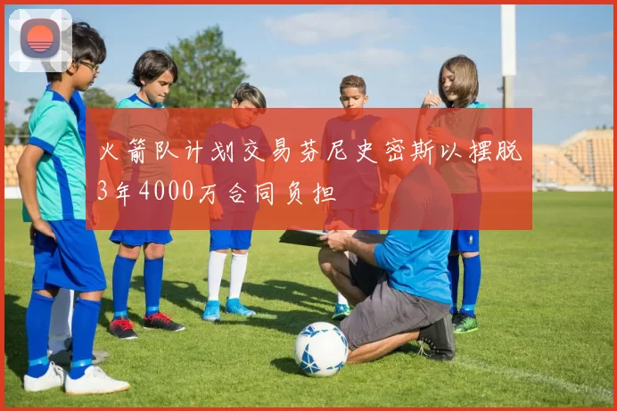 火箭队计划交易芬尼史密斯以摆脱3年4000万合同负担