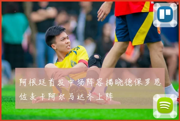 阿根廷首发中场阵容揭晓德保罗恩佐麦卡阿尔马达齐上阵