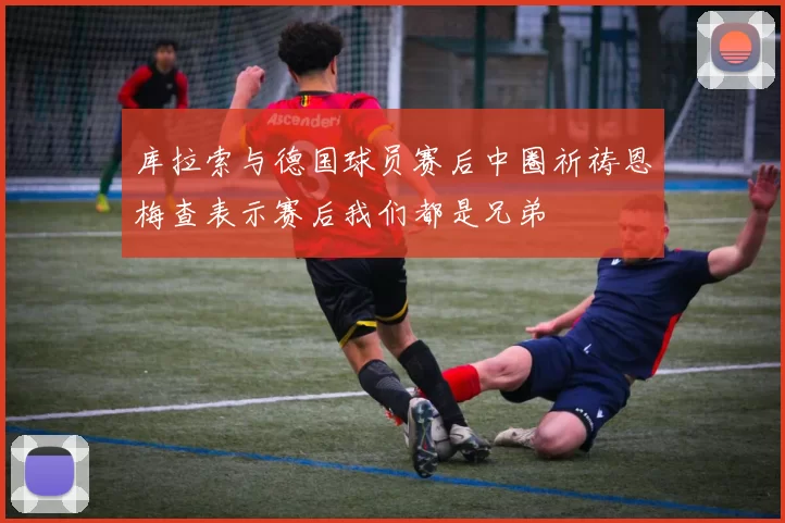 库拉索与德国球员赛后中圈祈祷恩梅查表示赛后我们都是兄弟