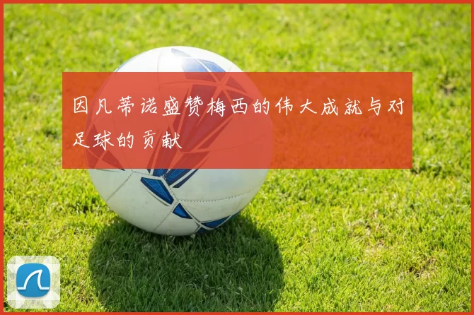 因凡蒂诺盛赞梅西的伟大成就与对足球的贡献