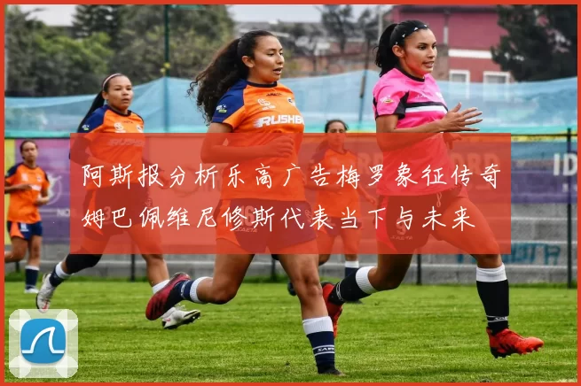 阿斯报分析乐高广告梅罗象征传奇姆巴佩维尼修斯代表当下与未来