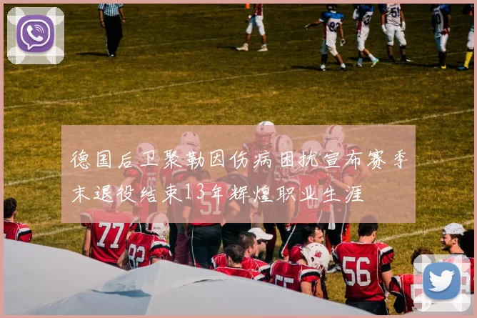 德国后卫聚勒因伤病困扰宣布赛季末退役结束13年辉煌职业生涯