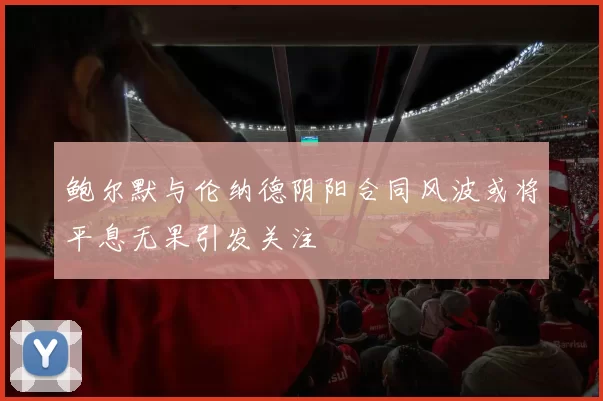 鲍尔默与伦纳德阴阳合同风波或将平息无果引发关注