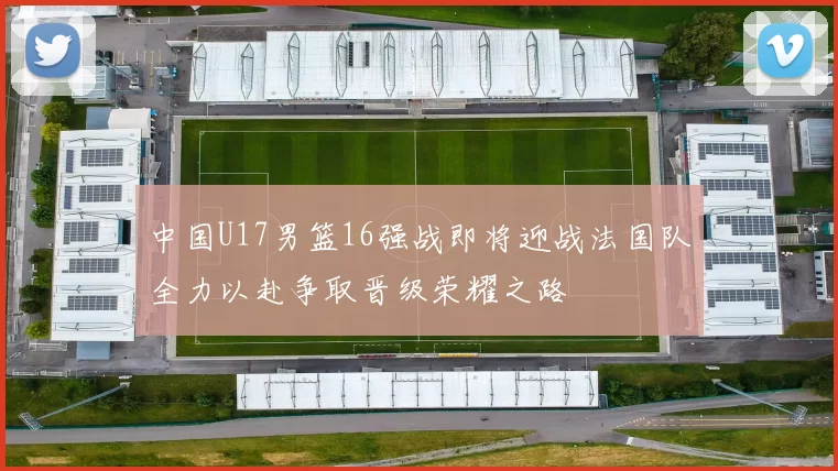 中国U17男篮16强战即将迎战法国队全力以赴争取晋级荣耀之路
