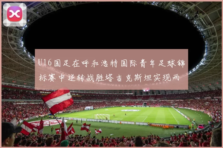 U16国足在呼和浩特国际青年足球锦标赛中逆转战胜塔吉克斯坦实现两连胜