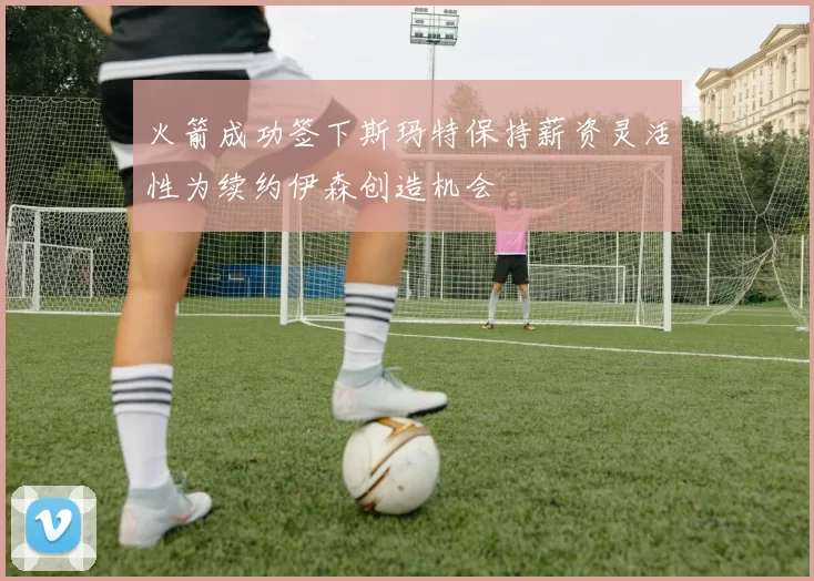 火箭成功签下斯玛特保持薪资灵活性为续约伊森创造机会
