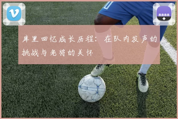 库里回忆成长历程：在队内发声的挑战与老将的关怀
