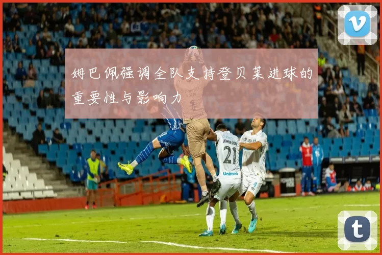 姆巴佩强调全队支持登贝莱进球的重要性与影响力
