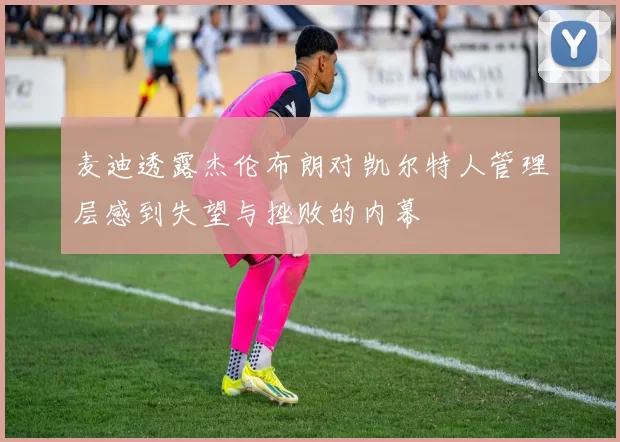 麦迪透露杰伦布朗对凯尔特人管理层感到失望与挫败的内幕