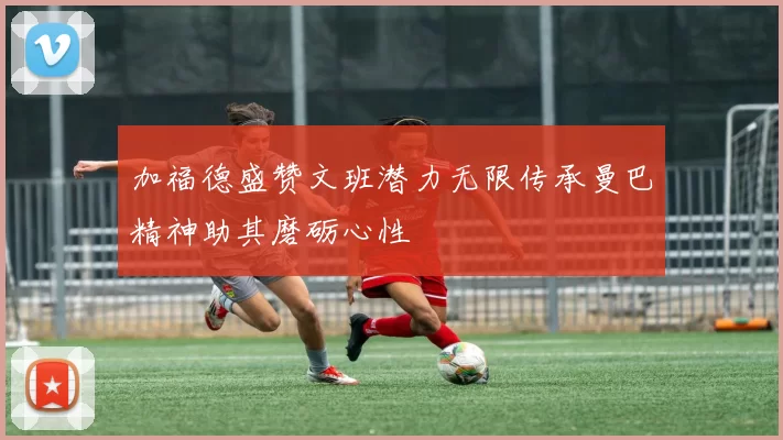 加福德盛赞文班潜力无限传承曼巴精神助其磨砺心性