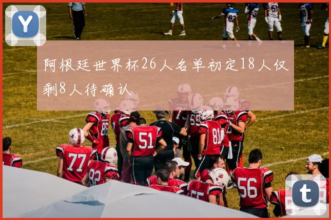 阿根廷世界杯26人名单初定18人仅剩8人待确认