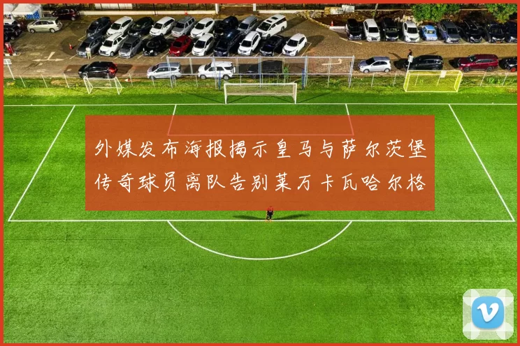 外媒发布海报揭示皇马与萨尔茨堡传奇球员离队告别莱万卡瓦哈尔格列兹曼