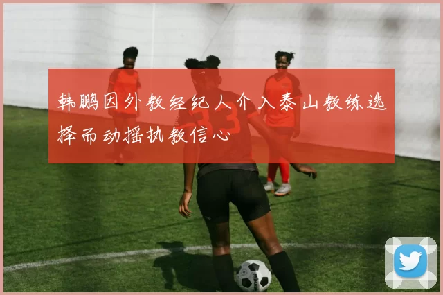 韩鹏因外教经纪人介入泰山教练选择而动摇执教信心