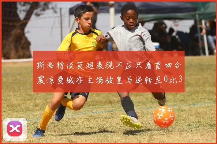 斯洛特谈英超表现不应只看首回合震惊曼城在主场被皇马逆转至0比3